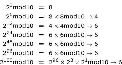 \begin{eqnarray*}
2^3 \mbox{mod}10 &=& 8 \\
2^6 \mbox{mod}10 &=& 8 \times 8 \mb...
...d}10 &=& 2^{96} \times 2^3 \times 2^1 \mbox{mod}10 \rightarrow 6
\end{eqnarray*}